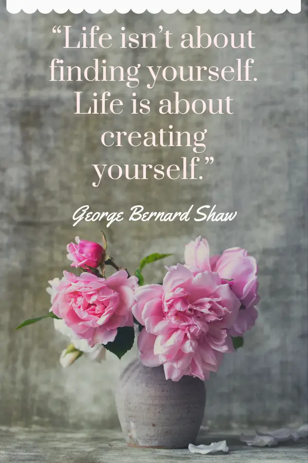 “Life isn’t about finding yourself. Life is about creating yourself.” - George Bernard Shaw